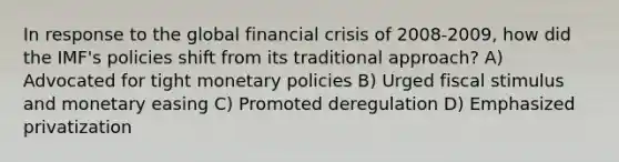 In response to the global financial crisis of 2008-2009, how did the IMF's policies shift from its traditional approach? A) Advocated for tight monetary policies B) Urged fiscal stimulus and monetary easing C) Promoted deregulation D) Emphasized privatization