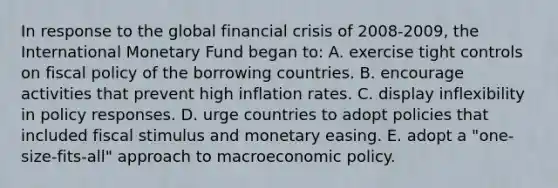 In response to the global financial crisis of 2008-2009, the International Monetary Fund began to: A. exercise tight controls on fiscal policy of the borrowing countries. B. encourage activities that prevent high inflation rates. C. display inflexibility in policy responses. D. urge countries to adopt policies that included fiscal stimulus and monetary easing. E. adopt a "one-size-fits-all" approach to macroeconomic policy.