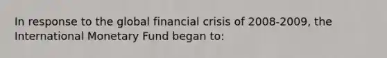 In response to the global financial crisis of 2008-2009, the International Monetary Fund began to: