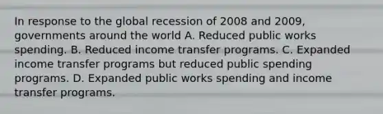 In response to the global recession of 2008 and 2009, governments around the world A. Reduced public works spending. B. Reduced income transfer programs. C. Expanded income transfer programs but reduced public spending programs. D. Expanded public works spending and income transfer programs.