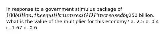 In response to a government stimulus package of 100 billion, the equilibrium real GDP increased by250 billion. What is the value of the multiplier for this economy? a. 2.5 b. 0.4 c. 1.67 d. 0.6