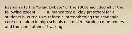 Response to the "great Debate" of the 1980s included all of the following except_____. a. mandatory all-day preschool for all students b. curriculum reform c. strengthening the academic core curriculum in high schools d. smaller learning communities and the elimination of tracking