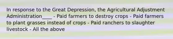 In response to the Great Depression, the Agricultural Adjustment Administration____ - Paid farmers to destroy crops - Paid farmers to plant grasses instead of crops - Paid ranchers to slaughter livestock - All the above