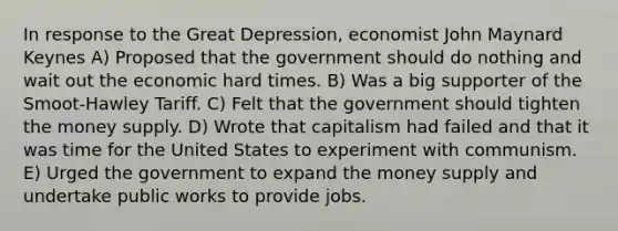 In response to the Great Depression, economist John Maynard Keynes A) Proposed that the government should do nothing and wait out the economic hard times. B) Was a big supporter of the Smoot-Hawley Tariff. C) Felt that the government should tighten the money supply. D) Wrote that capitalism had failed and that it was time for the United States to experiment with communism. E) Urged the government to expand the money supply and undertake public works to provide jobs.