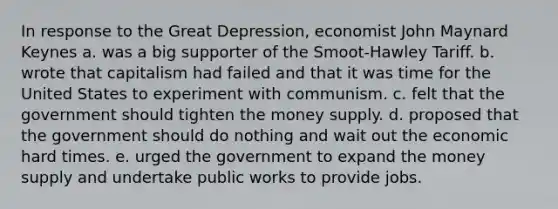 In response to the Great Depression, economist John Maynard Keynes a. was a big supporter of the Smoot-Hawley Tariff. b. wrote that capitalism had failed and that it was time for the United States to experiment with communism. c. felt that the government should tighten the money supply. d. proposed that the government should do nothing and wait out the economic hard times. e. urged the government to expand the money supply and undertake public works to provide jobs.