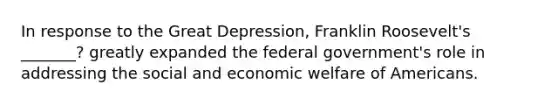 In response to the Great Depression, Franklin Roosevelt's _______? greatly expanded the federal government's role in addressing the social and economic welfare of Americans.