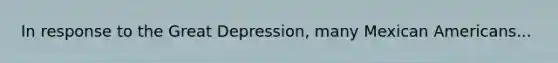 In response to the Great Depression, many Mexican Americans...