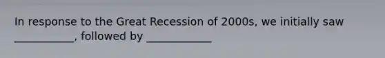 In response to the Great Recession of 2000s, we initially saw ___________, followed by ____________