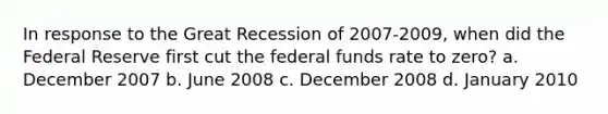 In response to the Great Recession of 2007-2009, when did the Federal Reserve first cut the federal funds rate to zero? a. December 2007 b. June 2008 c. December 2008 d. January 2010