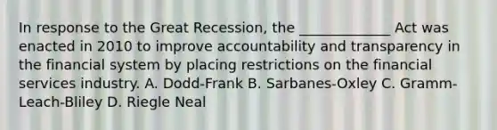 In response to the Great Recession, the _____________ Act was enacted in 2010 to improve accountability and transparency in the financial system by placing restrictions on the financial services industry. A. Dodd-Frank B. Sarbanes-Oxley C. Gramm-Leach-Bliley D. Riegle Neal