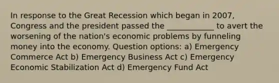 In response to the Great Recession which began in 2007, Congress and the president passed the ____________ to avert the worsening of the nation's economic problems by funneling money into the economy. Question options: a) Emergency Commerce Act b) Emergency Business Act c) Emergency Economic Stabilization Act d) Emergency Fund Act