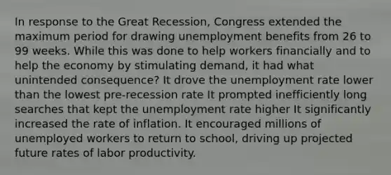 In response to the Great Recession, Congress extended the maximum period for drawing unemployment benefits from 26 to 99 weeks. While this was done to help workers financially and to help the economy by stimulating demand, it had what unintended consequence? It drove the <a href='https://www.questionai.com/knowledge/kh7PJ5HsOk-unemployment-rate' class='anchor-knowledge'>unemployment rate</a> lower than the lowest pre-recession rate It prompted inefficiently long searches that kept the unemployment rate higher It significantly increased the rate of inflation. It encouraged millions of unemployed workers to return to school, driving up projected future rates of labor productivity.