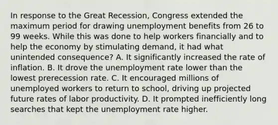 In response to the Great Recession, Congress extended the maximum period for drawing unemployment benefits from 26 to 99 weeks. While this was done to help workers financially and to help the economy by stimulating demand, it had what unintended consequence? A. It significantly increased the rate of inflation. B. It drove the unemployment rate lower than the lowest prerecession rate. C. It encouraged millions of unemployed workers to return to school, driving up projected future rates of labor productivity. D. It prompted inefficiently long searches that kept the unemployment rate higher.