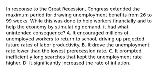 In response to the Great Recession, Congress extended the maximum period for drawing unemployment benefits from 26 to 99 weeks. While this was done to help workers financially and to help the economy by stimulating demand, it had what unintended consequence? A. It encouraged millions of unemployed workers to return to school, driving up projected future rates of labor productivity. B. It drove the <a href='https://www.questionai.com/knowledge/kh7PJ5HsOk-unemployment-rate' class='anchor-knowledge'>unemployment rate</a> lower than the lowest prerecession rate. C. It prompted inefficiently long searches that kept the unemployment rate higher. D. It significantly increased the rate of inflation.