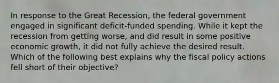 In response to the Great Recession, the federal government engaged in significant deficit-funded spending. While it kept the recession from getting worse, and did result in some positive economic growth, it did not fully achieve the desired result. Which of the following best explains why the fiscal policy actions fell short of their objective?