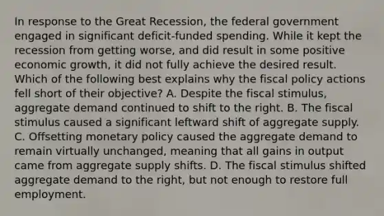 In response to the Great Recession, the federal government engaged in significant deficit-funded spending. While it kept the recession from getting worse, and did result in some positive economic growth, it did not fully achieve the desired result. Which of the following best explains why the fiscal policy actions fell short of their objective? A. Despite the fiscal stimulus, aggregate demand continued to shift to the right. B. The fiscal stimulus caused a significant leftward shift of aggregate supply. C. Offsetting monetary policy caused the aggregate demand to remain virtually unchanged, meaning that all gains in output came from aggregate supply shifts. D. The fiscal stimulus shifted aggregate demand to the right, but not enough to restore full employment.