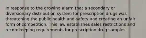 In response to the growing alarm that a secondary or diversionary distribution system for prescription drugs was threatening the public health and safety and creating an unfair form of competition. This law establishes sales restrictions and recordkeeping requirements for prescription drug samples.