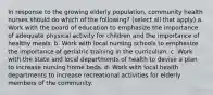 In response to the growing elderly population, community health nurses should do which of the following? (select all that apply) a. Work with the board of education to emphasize the importance of adequate physical activity for children and the importance of healthy meals. b. Work with local nursing schools to emphasize the importance of geriatric training in the curriculum. c. Work with the state and local departments of health to devise a plan to increase nursing home beds. d. Work with local health departments to increase recreational activities for elderly members of the community.