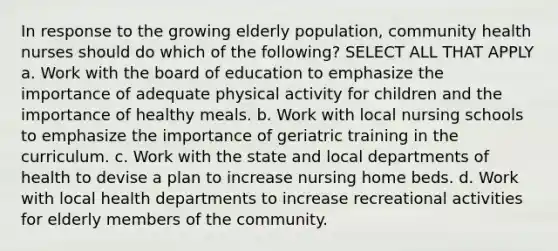 In response to the growing elderly population, community health nurses should do which of the following? SELECT ALL THAT APPLY a. Work with the board of education to emphasize the importance of adequate physical activity for children and the importance of healthy meals. b. Work with local nursing schools to emphasize the importance of geriatric training in the curriculum. c. Work with the state and local departments of health to devise a plan to increase nursing home beds. d. Work with local health departments to increase recreational activities for elderly members of the community.