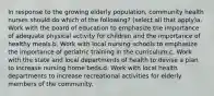 In response to the growing elderly population, community health nurses should do which of the following? (select all that apply)a. Work with the board of education to emphasize the importance of adequate physical activity for children and the importance of healthy meals.b. Work with local nursing schools to emphasize the importance of geriatric training in the curriculum.c. Work with the state and local departments of health to devise a plan to increase nursing home beds.d. Work with local health departments to increase recreational activities for elderly members of the community.