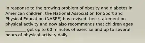 In response to the growing problem of obesity and diabetes in American children, the National Association for Sport and Physical Education (NASPE) has revised their statement on physical activity and now also recommends that children ages __________ get up to 60 minutes of exercise and up to several hours of physical activity daily