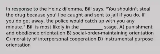 In response to the Heinz dilemma, Bill says, "You shouldn't steal the drug because you'll be caught and sent to jail if you do. If you do get away, the police would catch up with you any minute." Bill is most likely in the __________ stage. A) punishment and obedience orientation B) social-order-maintaining orientation C) morality of interpersonal cooperation D) instrumental purpose orientation