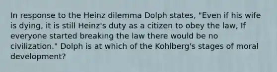 In response to the Heinz dilemma Dolph states, "Even if his wife is dying, it is still Heinz's duty as a citizen to obey the law, If everyone started breaking the law there would be no civilization." Dolph is at which of the Kohlberg's stages of moral development?