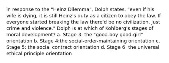 in response to the "Heinz Dilemma", Dolph states, "even if his wife is dying, it is still Heinz's duty as a citizen to obey the law. If everyone started breaking the law there'd be no civilization, just crime and violence." Dolph is at which of Kohlberg's stages of moral development? a. Stage 3: the "good-boy good-girl" orientation b. Stage 4:the social-order-maintaining orientation c. Stage 5: the social contract orientation d. Stage 6: the universal ethical principle orientation