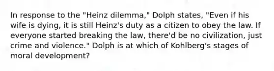 In response to the "Heinz dilemma," Dolph states, "Even if his wife is dying, it is still Heinz's duty as a citizen to obey the law. If everyone started breaking the law, there'd be no civilization, just crime and violence." Dolph is at which of Kohlberg's stages of moral development?