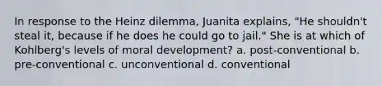 In response to the Heinz dilemma, Juanita explains, "He shouldn't steal it, because if he does he could go to jail." She is at which of Kohlberg's levels of moral development? a. post-conventional b. pre-conventional c. unconventional d. conventional