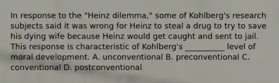 In response to the "Heinz dilemma," some of Kohlberg's research subjects said it was wrong for Heinz to steal a drug to try to save his dying wife because Heinz would get caught and sent to jail. This response is characteristic of Kohlberg's __________ level of moral development. A. unconventional B. preconventional C. conventional D. postconventional