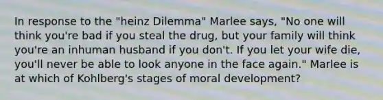 In response to the "heinz Dilemma" Marlee says, "No one will think you're bad if you steal the drug, but your family will think you're an inhuman husband if you don't. If you let your wife die, you'll never be able to look anyone in the face again." Marlee is at which of Kohlberg's stages of moral development?