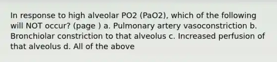 In response to high alveolar PO2 (PaO2), which of the following will NOT occur? (page ) a. Pulmonary artery vasoconstriction b. Bronchiolar constriction to that alveolus c. Increased perfusion of that alveolus d. All of the above