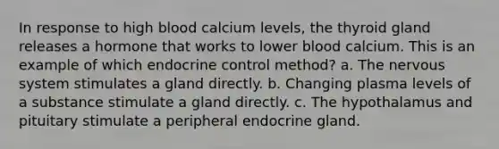 In response to high blood calcium levels, the thyroid gland releases a hormone that works to lower blood calcium. This is an example of which endocrine control method? a. The nervous system stimulates a gland directly. b. Changing plasma levels of a substance stimulate a gland directly. c. The hypothalamus and pituitary stimulate a peripheral endocrine gland.