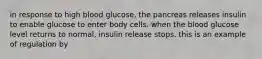 in response to high blood glucose, the pancreas releases insulin to enable glucose to enter body cells. when the blood glucose level returns to normal, insulin release stops. this is an example of regulation by