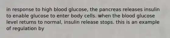 in response to high blood glucose, the pancreas releases insulin to enable glucose to enter body cells. when the blood glucose level returns to normal, insulin release stops. this is an example of regulation by