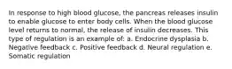 In response to high blood glucose, the pancreas releases insulin to enable glucose to enter body cells. When the blood glucose level returns to normal, the release of insulin decreases. This type of regulation is an example of: a. Endocrine dysplasia b. Negative feedback c. Positive feedback d. Neural regulation e. Somatic regulation