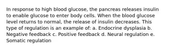 In response to high blood glucose, the pancreas releases insulin to enable glucose to enter body cells. When the blood glucose level returns to normal, the release of insulin decreases. This type of regulation is an example of: a. Endocrine dysplasia b. Negative feedback c. Positive feedback d. Neural regulation e. Somatic regulation