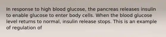 In response to high blood glucose, the pancreas releases insulin to enable glucose to enter body cells. When the blood glucose level returns to normal, insulin release stops. This is an example of regulation of