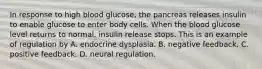 In response to high blood glucose, the pancreas releases insulin to enable glucose to enter body cells. When the blood glucose level returns to normal, insulin release stops. This is an example of regulation by A. endocrine dysplasia. B. negative feedback. C. positive feedback. D. neural regulation.