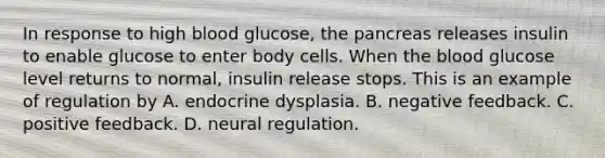 In response to high blood glucose, the pancreas releases insulin to enable glucose to enter body cells. When the blood glucose level returns to normal, insulin release stops. This is an example of regulation by A. endocrine dysplasia. B. negative feedback. C. positive feedback. D. neural regulation.