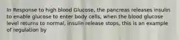 In Response to high blood Glucose, the pancreas releases insulin to enable glucose to enter body cells, when the blood glucose level returns to normal, insulin release stops, this is an example of regulation by