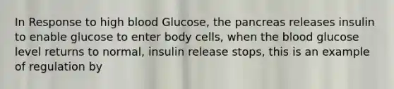 In Response to high blood Glucose, the pancreas releases insulin to enable glucose to enter body cells, when the blood glucose level returns to normal, insulin release stops, this is an example of regulation by