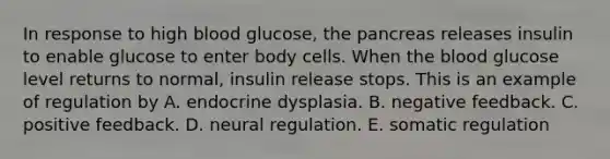 In response to high blood glucose, <a href='https://www.questionai.com/knowledge/kITHRba4Cd-the-pancreas' class='anchor-knowledge'>the pancreas</a> releases insulin to enable glucose to enter body cells. When <a href='https://www.questionai.com/knowledge/k7oXMfj7lk-the-blood' class='anchor-knowledge'>the blood</a> glucose level returns to normal, insulin release stops. This is an example of regulation by A. endocrine dysplasia. B. negative feedback. C. positive feedback. D. neural regulation. E. somatic regulation