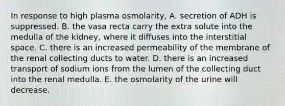 In response to high plasma osmolarity, A. secretion of ADH is suppressed. B. the vasa recta carry the extra solute into the medulla of the kidney, where it diffuses into the interstitial space. C. there is an increased permeability of the membrane of the renal collecting ducts to water. D. there is an increased transport of sodium ions from the lumen of the collecting duct into the renal medulla. E. the osmolarity of the urine will decrease.