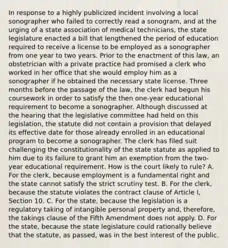 In response to a highly publicized incident involving a local sonographer who failed to correctly read a sonogram, and at the urging of a state association of medical technicians, the state legislature enacted a bill that lengthened the period of education required to receive a license to be employed as a sonographer from one year to two years. Prior to the enactment of this law, an obstetrician with a private practice had promised a clerk who worked in her office that she would employ him as a sonographer if he obtained the necessary state license. Three months before the passage of the law, the clerk had begun his coursework in order to satisfy the then one-year educational requirement to become a sonographer. Although discussed at the hearing that the legislative committee had held on this legislation, the statute did not contain a provision that delayed its effective date for those already enrolled in an educational program to become a sonographer. The clerk has filed suit challenging the constitutionality of the state statute as applied to him due to its failure to grant him an exemption from the two-year educational requirement. How is the court likely to rule? A. For the clerk, because employment is a fundamental right and the state cannot satisfy the strict scrutiny test. B. For the clerk, because the statute violates the contract clause of Article I, Section 10. C. For the state, because the legislation is a regulatory taking of intangible personal property and, therefore, the takings clause of the Fifth Amendment does not apply. D. For the state, because the state legislature could rationally believe that the statute, as passed, was in the best interest of the public.