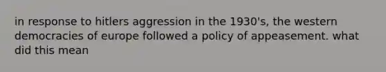 in response to hitlers aggression in the 1930's, the western democracies of europe followed a policy of appeasement. what did this mean