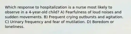 Which response to hospitalization is a nurse most likely to observe in a 4-year-old child? A) Fearfulness of loud noises and sudden movements. B) Frequent crying outbursts and agitation. C) Urinary frequency and fear of mutilation. D) Boredom or loneliness.