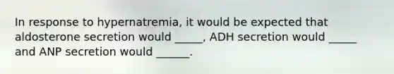 In response to hypernatremia, it would be expected that aldosterone secretion would _____, ADH secretion would _____ and ANP secretion would ______.