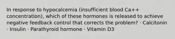 In response to hypocalcemia (insufficient blood Ca++ concentration), which of these hormones is released to achieve negative feedback control that corrects the problem? · Calcitonin · Insulin · Parathyroid hormone · Vitamin D3